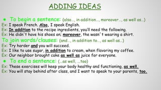 ADDING IDEAS
● To begin a sentence: (also…, in addition…, moreover…, as well as…)
Ex: I speak French. Also, I speak English.
Ex: In addition to the recipe ingredients, you’ll need the following.
Ex: He didn't have his shoes on; moreover, the wasn´t wearing a shirt.
To join words/clauses: (and…, in addition to…, as well as…)
Ex: Try harder and you will succeed.
Ex: I like to use sugar, in addition to cream, when flavoring my coffee.
Ex: Our neighbor brought cake as well as juice for everyone.
● To end a sentence: (...as well, ...too)
Ex: These exercises will keep your body healthy and functioning, as well.
Ex: You will stay behind after class, and I want to speak to your parents, too.
 