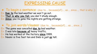 EXPRESSING CAUSE
● To begin a sentence: (due to…, because(of)..., as..., since..., that is why…)
Ex: Due to the bad weather we won't go out.
Ex: That is why you fail, you don't study enough.
Ex: Since you're gone the nights are getting strange.
● To join words/clauses: (due to…, because(of)..., as…, since…)
Ex: The game was cancelled due to bad weather.
Ex: I was late because of heavy traffic.
Ex: He has worked at the factory since 1999.
Ex: Noemi is five feet ten and Inés is just as tall.
 