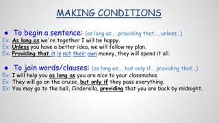 MAKING CONDITIONS
● To begin a sentence: (as long as…, providing that…, unless…)
Ex: As long as we're together I will be happy.
Ex: Unless you have a better idea, we will follow my plan.
Ex: Providing that it is not their own money, they will spend it all.
● To join words/clauses: (as long as…, but only if… providing that…)
Ex: I will help you as long as you are nice to your classmates.
Ex: They will go on the cruise, but only if they pass everything.
Ex: You may go to the ball, Cinderella, providing that you are back by midnight.
 