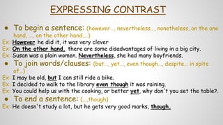 EXPRESSING CONTRAST
● To begin a sentence: (however…, nevertheless…, nonetheless, on the one
hand, …, on the other hand,...)
Ex: However he did it, it was very clever
Ex: On the other hand, there are some disadvantages of living in a big city.
Ex: Susan was a plain women. Nevertheless, she had many boyfriends.
● To join words/clauses: (but…, yet…, even though…, despite… in spite
of…)
Ex: I may be old, but I can still ride a bike.
Ex: I decided to walk to the library even though it was raining.
Ex: You could help us with the cooking, or better yet, why don't you set the table?.
● To end a sentence: (...,though)
Ex: He doesn't study a lot, but he gets very good marks, though.
 