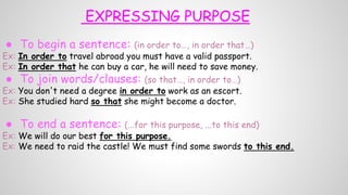 EXPRESSING PURPOSE
● To begin a sentence: (in order to…, in order that…)
Ex: In order to travel abroad you must have a valid passport.
Ex: In order that he can buy a car, he will need to save money.
● To join words/clauses: (so that…, in order to…)
Ex: You don't need a degree in order to work as an escort.
Ex: She studied hard so that she might become a doctor.
● To end a sentence: (...for this purpose, ...to this end)
Ex: We will do our best for this purpose.
Ex: We need to raid the castle! We must find some swords to this end.
 