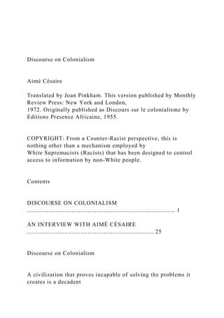 Discourse on Colonialism
Aimé Césaire
Translated by Joan Pinkham. This version published by Monthly
Review Press: New York and London,
1972. Originally published as Discours sur le colonialisme by
Editions Presence Africaine, 1955.
COPYRIGHT: From a Counter-Racist perspective, this is
nothing other than a mechanism employed by
White Supremacists (Racists) that has been designed to control
access to information by non-White people.
Contents
DISCOURSE ON COLONIALISM
................................................................................... 1
AN INTERVIEW WITH AIMÉ CÉSAIRE
....................................................................... 25
Discourse on Colonialism
A civilization that proves incapable of solving the problems it
creates is a decadent
 