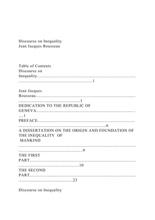 Discourse on Inequality
Jean Jacques Rousseau
Table of Contents
Discourse on
Inequality................................................................................
............................................................1
Jean Jacques
Rousseau.................................................................................
..................................................1
DEDICATION TO THE REPUBLIC OF
GENEVA............................................................................... .
....1
PREFACE...............................................................................
.......................................................................6
A DISSERTATION ON THE ORIGIN AND FOUNDATION OF
THE INEQUALITY OF
MANKIND
...............................................................................................
....................................................9
THE FIRST
PART......................................................................................
.................................................10
THE SECOND
PART......................................................................................
............................................23
Discourse on Inequality
 
