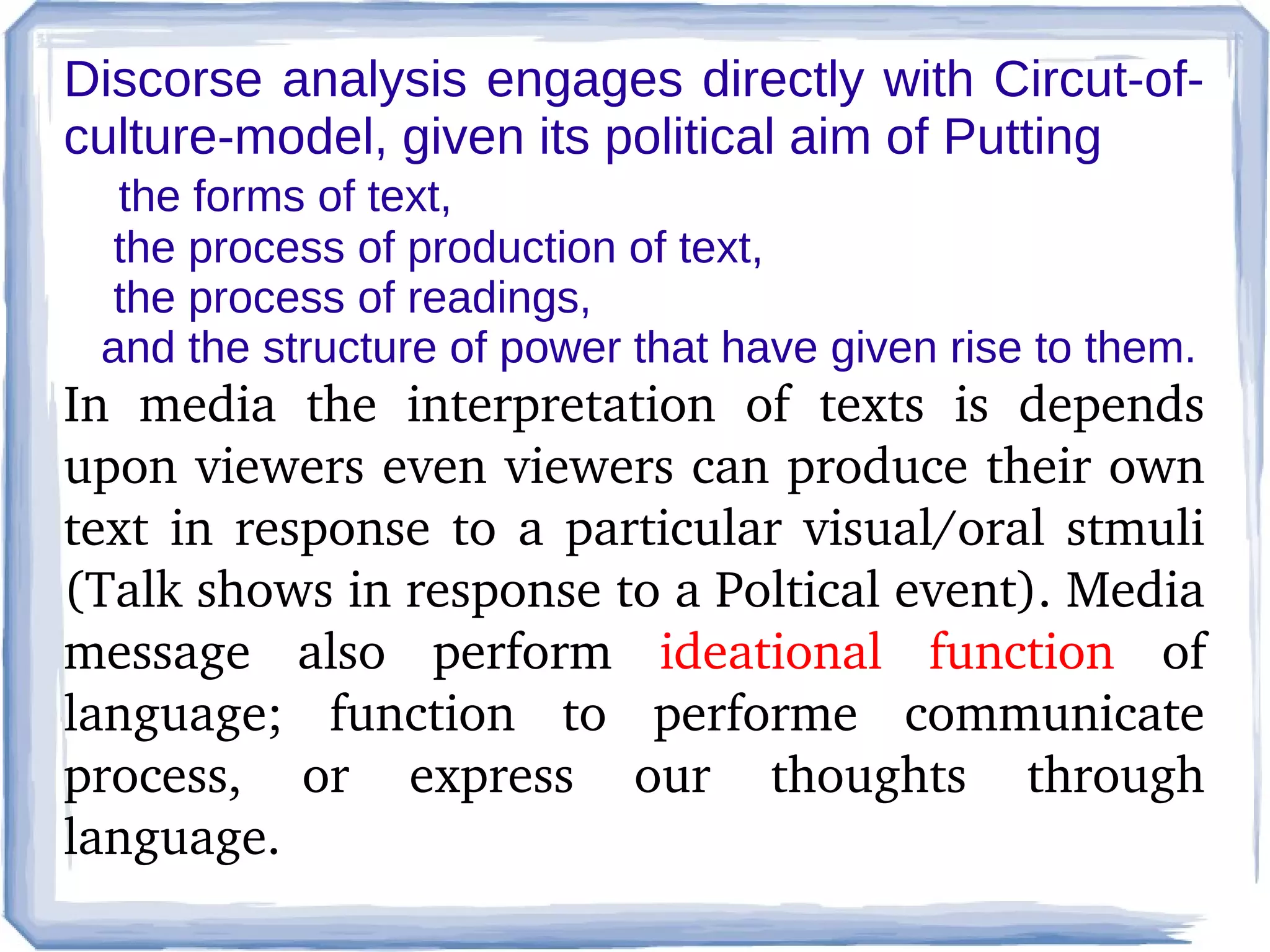 Discorse analysis engages directly with Circut-ofculture-model, given its political aim of Putting
the forms of text,
the process of production of text,
the process of readings,
and the structure of power that have given rise to them.

In  media  the  interpretation  of  texts  is  depends 
upon viewers even viewers can produce their own 
text  in  response  to  a  particular  visual/oral  stmuli 
(Talk shows in response to a Poltical event). Media 
message  also  perform  ideational  function  of 
language;  function  to  performe  communicate 
process,  or  express  our  thoughts  through 
language.

 