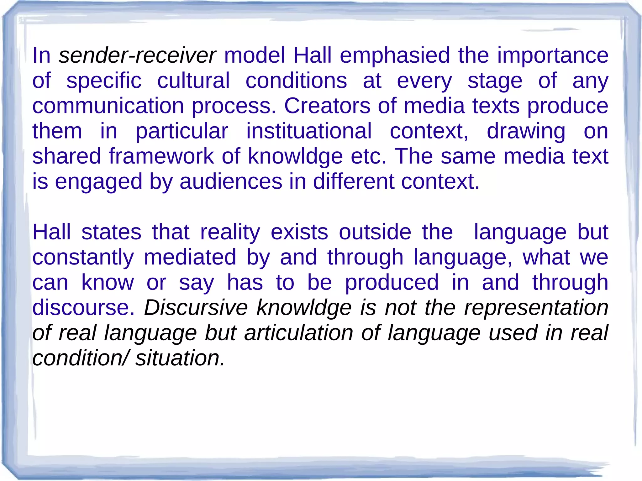 In sender-receiver model Hall emphasied the importance
of specific cultural conditions at every stage of any
communication process. Creators of media texts produce
them in particular instituational context, drawing on
shared framework of knowldge etc. The same media text
is engaged by audiences in different context.
Hall states that reality exists outside the language but
constantly mediated by and through language, what we
can know or say has to be produced in and through
discourse. Discursive knowldge is not the representation
of real language but articulation of language used in real
condition/ situation.

 