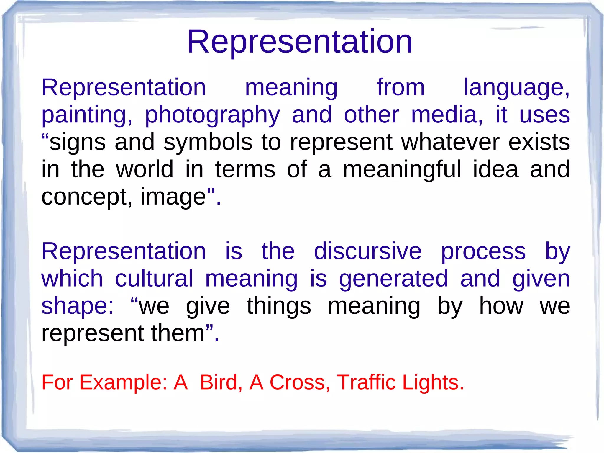 Representation
Representation
meaning
from
language,
painting, photography and other media, it uses
“signs and symbols to represent whatever exists
in the world in terms of a meaningful idea and
concept, image".
Representation is the discursive process by
which cultural meaning is generated and given
shape: “we give things meaning by how we
represent them”.
For Example: A Bird, A Cross, Traffic Lights.

 