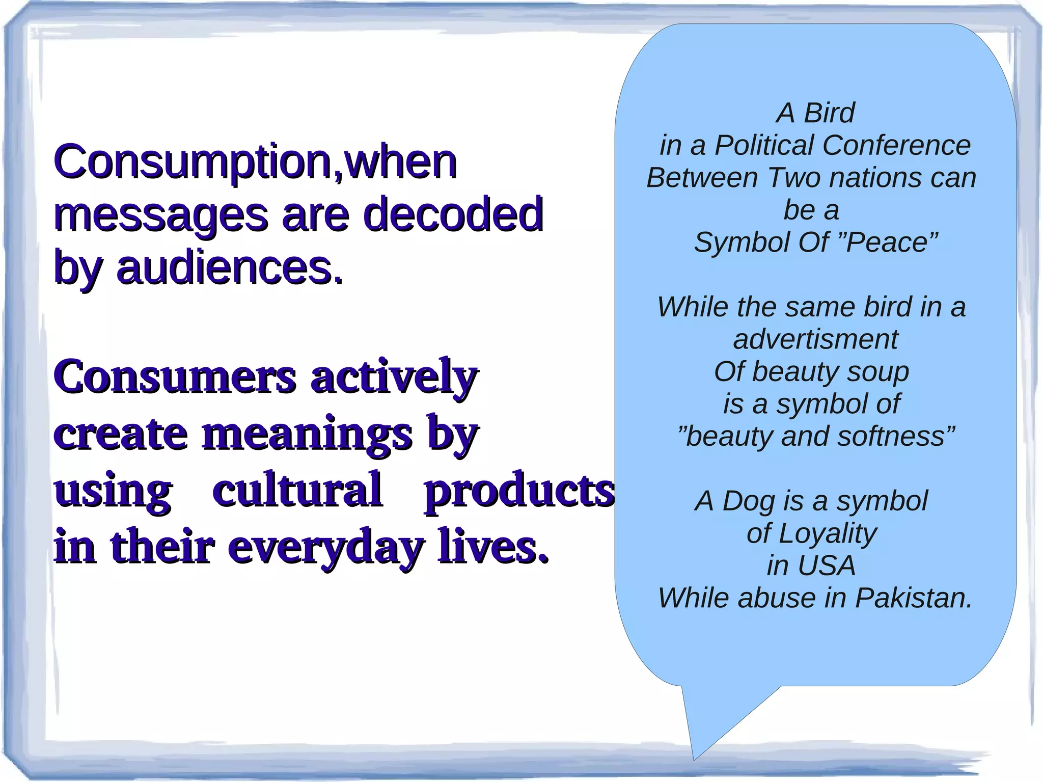 Consumption,when
messages are decoded
by audiences.
Consumers actively 
create meanings by
using  cultural  products 
in their everyday lives. 

A Bird
in a Political Conference
Between Two nations can
be a
Symbol Of ”Peace”
While the same bird in a
advertisment
Of beauty soup
is a symbol of
”beauty and softness”
A Dog is a symbol
of Loyality
in USA
While abuse in Pakistan.

 