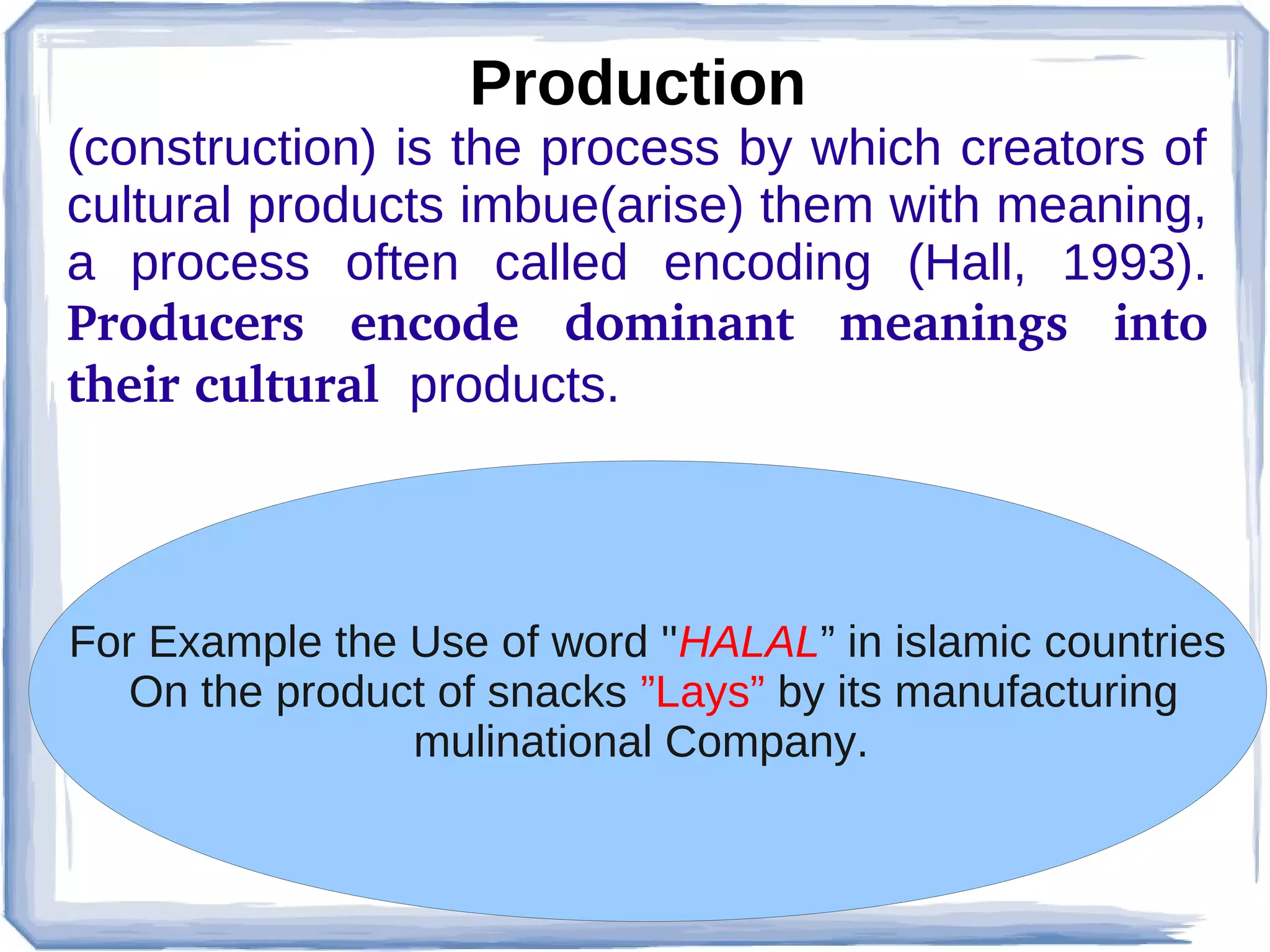 Production
(construction) is the process by which creators of
cultural products imbue(arise) them with meaning,
a process often called encoding (Hall, 1993).
Producers  encode  dominant  meanings  into 
their cultural  products.

For Example the Use of word ''HALAL” in islamic countries
On the product of snacks ”Lays” by its manufacturing
mulinational Company.

 