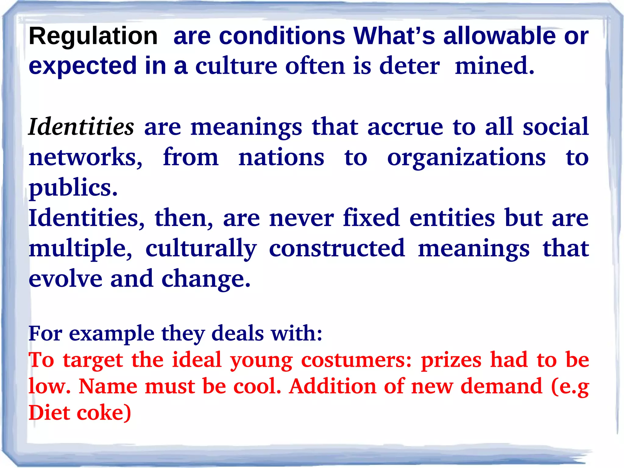 Regulation are conditions What’s allowable or
expected in a culture often is deter  mined.
Identities are meanings that accrue to all social 
networks,  from  nations  to  organizations  to 
publics.
Identities, then, are never fixed entities but are 
multiple,  culturally  constructed  meanings  that 
evolve and change. 
For example they deals with:
To target the ideal young costumers: prizes had to be 
low. Name must be cool. Addition of new demand (e.g 
Diet coke)

 