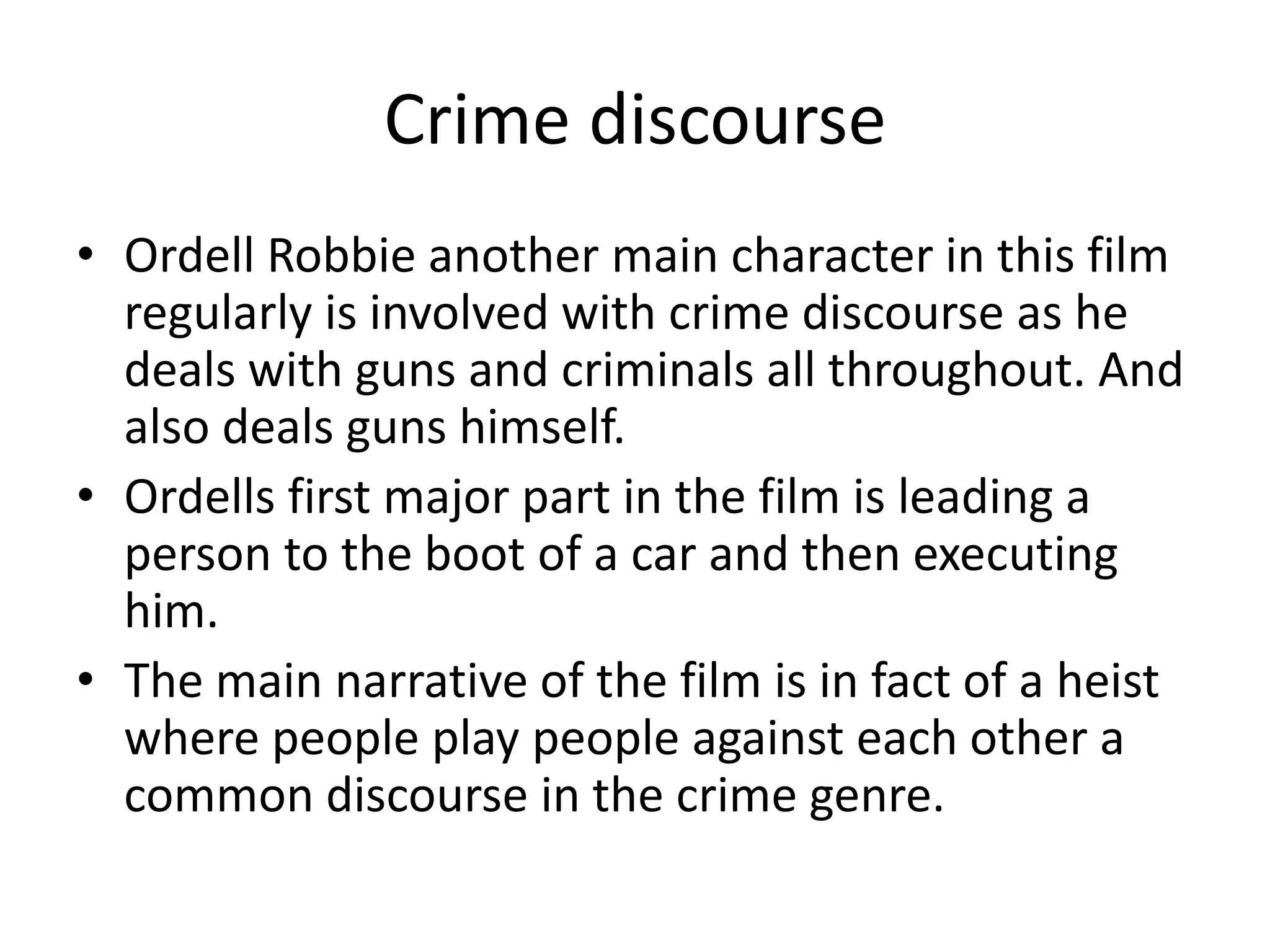 Crime discourse
• Ordell Robbie another main character in this film
  regularly is involved with crime discourse as he
  deals with guns and criminals all throughout. And
  also deals guns himself.
• Ordells first major part in the film is leading a
  person to the boot of a car and then executing
  him.
• The main narrative of the film is in fact of a heist
  where people play people against each other a
  common discourse in the crime genre.
 