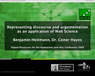 Digital Enterprise Research Institute                                                    www.deri.ie




             Representing discourse and argumentation
                  as an application of Web Science

                           Benjamin Heitmann, Dr. Conor Hayes
                      Digital Resources for the Humanities and Arts Conference 2009




 Copyright 2009 Digital Enterprise Research Institute. All rights reserved.
                                                                               Chapter
 