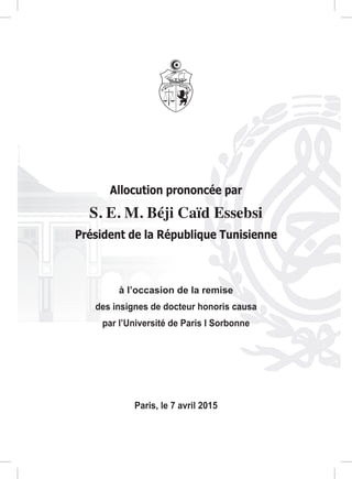 Allocution prononcée par
S. E. M. Béji Caïd Essebsi
Président de la République Tunisienne
à l’occasion de la remise
des insignes de docteur honoris causa
par l’Université de Paris I Sorbonne
Paris, le 7 avril 2015
 