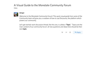 A Visual Guide to the Monetate Community Forum
Welcome to the Monetate Community Forum! This quick visual guide from some of the
Community team will give you a rundown of how to use Discourse, the platform which
powers our community.
Let’s get started: each discussion thread, like this one, is called a “Topic.” Topics are the
main content of our community forum: all new questions and ideas here should be their
own topic.
dsinger
 