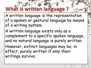 A written language is the representation
of a spoken or gestural language by means
of a writing system.
A written language exists only as a
complement to a specific spoken language,
and no natural language is purely written.
However, extinct languages may be, in
effect, purely written if only their
writings survive.
 