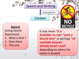 Speech and Writting
Dependent On
Context
Speech
(Using Deictic
Expression)
1. What is that ?
2. Over there
3. This one
it may mean “it is
forbidden to ride” “park a
bicycle here” or perhaps “all
available bicycles
already hired / sold”,
depending on where the
notice is located
 