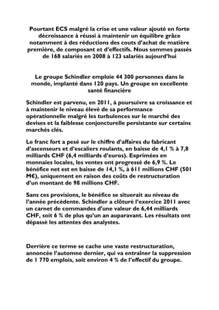 Pourtant ECS malgré la crise et une valeur ajouté en forte
    décroissance à réussi à maintenir un équilibre grâce
 notamment à des réductions des couts d’achat de matière
première, de composant et d’effectifs. Nous sommes passés
     de 168 salariés en 2008 à 123 salariés aujourd’hui


  Le groupe Schindler emploie 44 300 personnes dans le
 monde, implanté dans 120 pays. Un groupe en excellente
                    santé financière

Schindler est parvenu, en 2011, à poursuivre sa croissance et
à maintenir le niveau élevé de sa performance
opérationnelle malgré les turbulences sur le marché des
devises et la faiblesse conjoncturelle persistante sur certains
marchés clés.

Le franc fort a pesé sur le chiffre d’affaires du fabricant
d’ascenseurs et d’escaliers roulants, en baisse de 4,1 % à 7,8
milliards CHF (6,4 milliards d’euros). Exprimées en
monnaies locales, les ventes ont progressé de 6,9 %. Le
bénéfice net est en baisse de 14,1 %, à 611 millions CHF (501
M€), uniquement en raison des coûts de restructuration
d’un montant de 98 millions CHF.

Sans ces provisions, le bénéfice se situerait au niveau de
l’année précédente. Schindler a clôturé l’exercice 2011 avec
un carnet de commandes d’une valeur de 6,44 milliards
CHF, soit 6 % de plus qu’un an auparavant. Les résultats ont
dépassé les attentes des analystes.



Derrière ce terme se cache une vaste restructuration,
annoncée l’automne dernier, qui va entraîner la suppression
de 1 770 emplois, soit environ 4 % de l’effectif du groupe.
 