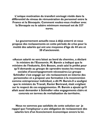 L’unique motivation du transfert envisagé réside dans la
différentiel du niveau de rémunération du personnel entre la
France et la Slovaquie. Comment voulez-vous rivaliser avec
    la Slovaquie ou le salaire minimum mensuel est de 327
                              euros.



   Le gouvernement actuelle nous à déjà enterré et nous
propose des reclassements en cette période de crise pour la
moitié des salariés qui ont une moyenne d’âge de 44 ans et
                      20 d’ancienneté.


«Aucun salarié ne sera laissé au bord du chemin», a déclaré
     le ministre de l’Economie. M. Baroin a indiqué que le
ministre de l’Industrie, Eric Besson, avait saisi le préfet pour
  qu’il demande au groupe de «prendre toutes les mesures
      sociales d’accompagnement nécessaire».Le groupe
 Schindler s’est engagé sur «le reclassement en interne des
  personnels» et a proposé une formation à la reconversion
comme entrepreneur individuel, a dit M. Baroin.Il a souligné
 que le ministre du Travail, Xavier Bertrand, était «vigilant
sur le respect de ces engagements». M. Baroin a ajouté qu’il
allait aussi demander à Schindler «des engagements clairs et
       concrets en termes de revitalisation du territoire.



   Nous ne sommes pas satisfaits de cette solution car je
rappel que l’employeur a une obligation de reclassement des
  salariés lors d’un licenciement économique envers la loi.
 