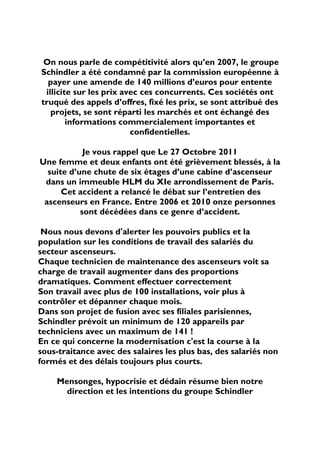 On nous parle de compétitivité alors qu’en 2007, le groupe
Schindler a été condamné par la commission européenne à
  payer une amende de 140 millions d’euros pour entente
 illicite sur les prix avec ces concurrents. Ces sociétés ont
truqué des appels d’offres, fixé les prix, se sont attribué des
   projets, se sont réparti les marchés et ont échangé des
        informations commercialement importantes et
                         confidentielles.

            Je vous rappel que Le 27 Octobre 2011
Une femme et deux enfants ont été grièvement blessés, à la
  suite d’une chute de six étages d’une cabine d’ascenseur
 dans un immeuble HLM du XIe arrondissement de Paris.
      Cet accident a relancé le débat sur l’entretien des
 ascenseurs en France. Entre 2006 et 2010 onze personnes
           sont décédées dans ce genre d’accident.

 Nous nous devons d'alerter les pouvoirs publics et la
population sur les conditions de travail des salariés du
secteur ascenseurs.
Chaque technicien de maintenance des ascenseurs voit sa
charge de travail augmenter dans des proportions
dramatiques. Comment effectuer correctement
Son travail avec plus de 100 installations, voir plus à
contrôler et dépanner chaque mois.
Dans son projet de fusion avec ses filiales parisiennes,
Schindler prévoit un minimum de 120 appareils par
techniciens avec un maximum de 141 !
En ce qui concerne la modernisation c'est la course à la
sous-traitance avec des salaires les plus bas, des salariés non
formés et des délais toujours plus courts.

    Mensonges, hypocrisie et dédain résume bien notre
      direction et les intentions du groupe Schindler
 