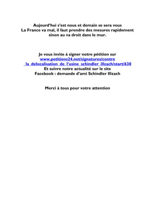 Aujourd’hui s’est nous et demain se sera vous
La France va mal, il faut prendre des mesures rapidement
             sinon au va droit dans le mur.



         Je vous invite à signer notre pétition sur
          www.petitions24.net/signatures/contre
 _la_delocalisation_de_l’usine_schindler_illzach/start/630
            Et suivre notre actualité sur le site
       Facebook : demande d’ami Schindler Illzach


            Merci à tous pour votre attention
 