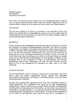 2
Altesses Royales,
Här President,
Dir Damen an Dir Hären,
Ech si frou, och haut nees op der Ouverture vun der Fréijoersfoire kënnen dobäi ze
sinn. An dat net nëmme well ech hoffen, dass mer mat der Fréijoersfoire och elo
endlëch definitiv e bësse méi Sonn kréien esou wéi et sech fir ee Fréijoer gehéiert.
Här President,
Ech sinn Iech dankbar fir Är Ried an di Dynamik, di se vermëttelt. D’Foire huet
effektiv eng wichteg Roll am wirtschaftlëchen Liewen vum Land ze spillen! Mat der
Ausrichtung, déi der elo annoncéiert huet, wärd d’Foire an dësen bewegten Zäiten di
nei Erausfuerderungen meeschteren.
Monseigneur,
Et ass eis bewosst dat d‘Globaliséierung Ännerunge mat sech bruecht huet. Et kann
een esouguer vun engem Paradigmenweessel schwätzen. Mir kënnen eis deene
Changementer net entzéien. D’europäesch Kommissioun schätzt, dass bis 2015 bis
zu 90% vum globale Wirtschaftswuestum ausserhalb vun Europa wäert stattfannen.
A wa mer also net méi genuch Croissance hei am Land hunn, da musse mer se
siche goe wou se ass. Mir plangen démnächst an d’Tierkei, a China an a Indien ze
fueren. Mee ët ass mer och wichteg an den USA an an Europa Präsenz ze weisen
an och do eis real Wirtschaft ze présentéieren an eisen Betriber ze hëllefen op neie
Marchéen aktiv ze ginn, respektiv hir Präsenz ze intensifiéieren. Ech well dës
Geleeënheet notze fir Iech, Monseigneur, an ärem Fils dem Grand-Duc héritier,
Merci ze soe fir äert Engagement am Déngscht vun eisem Land a vun eiser
Wirtschaft.
Dir Damen, Dir Hären,
Ech hat Geleeënheet, rezent e Virtrag vun engem Här ze lauschteren, den David
Murrin, deen eng éischter ongewéinlech Carrière gemeet huet. Engersäits
renomméierte Finanzanalyst, am Trading an Investment doheem, an op der anerer
Säit passionéierten Historiker.
Dat Bild, wat de gudde Mann gezeechent huet, huet mech nodenklëch gemeet. A
senge Recherchen, déi e publizéiert huet, wéisst en op, dass Gesellschaften,
Zivilisatiounen a Länner Tendenz hunn an engem Zyklus ze liewen. All Gesellschaft
erlieft eng Zäit vun Opschwong. Am Ufank méi lues, da méi schnell, mee kënnt dann
iergendwann ob engem Maximum un. A während der ganzer Zäit gëtt vill Wäert op
Innovationsgeescht, Oppenheet an Toleranz geluet. An da kennt een iergendwann
ob de Punkt vun der Maturitéit. Dono kënnt rëm eng Zäit vu Contractioun, vu
 