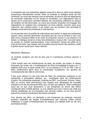 4
Il n’empêche que nos entreprises agissent aujourd’hui dans le cadre d’une situation
économique internationale morose. Dans ce contexte, le dialogue social est très
conflictuel. Au cours des derniers mois et semaines, de plus en plus de négociations
de convention collectives ont fini devant le conciliateur. Les négociations dans le
secteur de la construction semblent difficiles, les conventions collectives du secteur
de l’aviation ont été dénoncées. Je crains que d’autres industries vont engager des
négociations en exigeant des concessions de leurs salariés, souvent aussi sous
l’injonction des maisons-mères. Il est certain que ces tensions vont soumettre le
dialogue social dans les entreprises à rude épreuve.
Je me permets donc de profiter de cette tribune pour lancer un appel aux partenaires
sociaux. Nous sommes pleinement conscients que les mois et années à venir vont
pâtir d’une croissance faible et de coûts de production soumis à une pression à la
baisse. Le dialogue social au niveau des entreprises a toujours été l’une des bases
du succès du modèle luxembourgeois. C’est maintenant, lorsque les effets de la
crise se font sentir, que j’espère que nous allons pouvoir trouver des solutions, quitte
à parfois devoir reculer pour mieux rebondir.
Mesdames, Messieurs,
Je voudrais souligner une fois de plus que le Luxembourg continue toujours à
investir.
L’Etat investit dans les infrastructures de base, les écoles, les lycées, le réseau
ferroviaire, les routes, etc. L’investissement de l’Etat est budgétisé à hauteur de 1,7
milliards EUR pour la seule année 2013, ce qui équivaut à 3,7% du PIB, c’est un
effort extrêmement élevé dans la comparaison européenne. S’y ajoutent les
investissements des villes et communes.
Il faut aussi relever l’un des bras forts de l’Etat, les entreprises publiques ou les
entreprises à participation étatique, qui investissent dans les infrastructures
d’avenir. Par entreprises publiques, j’entends les P&T, LuxConnect, Enovos, Creos,
SEO ou encore notre joint-venture avec Sogaris pour développer de nouvelles
activités sur le site de l’ancienne WSA, pour ne citer que celles-là. Elles investissent
aussi par ce que nous demandons à ces entreprises de fournir des efforts
conséquent dans l’intérêt général. Je suis satisfait que nous n’avons pas cédé aux
sirènes néolibérales de la privatisation des services publics, ce qui nous permet
aujourd’hui d’activer directement des leviers puissants.
Pour illustrer cet effort, j’ai demandé à ces entreprises de présenter mercredi
prochain ensemble les projets d’investissement que chacune d’elles prévoit
d’effectuer. Il s’agira d’investissements de quelque 2,5 millards EUR sur les cinq
prochaines années.
 