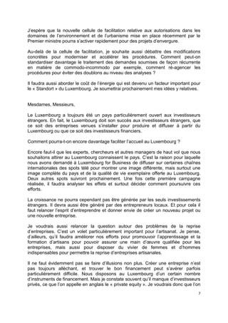 7
J’espère que la nouvelle cellule de facilitation relative aux autorisations dans les
domaines de l’environnement et de l’urbanisme mise en place récemment par le
Premier ministre pourra s’activer rapidement pour des projets d’envergure.
Au-delà de la cellule de facilitation, je souhaite aussi débattre des modifications
concrètes pour moderniser et accélérer les procédures. Comment peut-on
standardiser davantage le traitement des demandes soumises de façon récurrente
en matière de commodo-incommodo par exemple, comment ré-agencer les
procédures pour éviter des doublons au niveau des analyses ?
Il faudra aussi aborder le coût de l’énergie qui est devenu un facteur important pour
le « Standort » du Luxembourg. Je soumettrai prochainement mes idées y relatives.
Mesdames, Messieurs,
Le Luxembourg a toujours été un pays particulièrement ouvert aux investisseurs
étrangers. En fait, le Luxembourg doit son succès aux investisseurs étrangers, que
ce soit des entreprises venues s’installer pour produire et diffuser à partir du
Luxembourg ou que ce soit des investisseurs financiers.
Comment pourra-t-on encore davantage faciliter l’accueil au Luxembourg ?
Encore faut-il que les experts, chercheurs et autres managers de haut vol que nous
souhaitons attirer au Luxembourg connaissent le pays. C’est la raison pour laquelle
nous avons demandé à Luxembourg for Business de diffuser sur certaines chaînes
internationales des spots télé pour montrer une image différente, mais surtout une
image complète du pays et de la qualité de vie exemplaire offerte au Luxembourg.
Deux autres spots suivront prochainement. Une fois cette première campagne
réalisée, il faudra analyser les effets et surtout décider comment poursuivre ces
efforts.
La croissance ne pourra cependant pas être générée par les seuls investissements
étrangers. Il devra aussi être généré par des entrepreneurs locaux. Et pour cela il
faut relancer l’esprit d’entreprendre et donner envie de créer un nouveau projet ou
une nouvelle entreprise.
Je voudrais aussi relancer la question autour des problèmes de la reprise
d’entreprises. C’est un volet particulièrement important pour l’artisanat. Je pense,
d’ailleurs, qu’il faudra améliorer nos efforts pour promouvoir l’apprentissage et la
formation d’artisans pour pouvoir assurer une main d’œuvre qualifiée pour les
entreprises, mais aussi pour disposer du vivier de femmes et d’hommes
indispensables pour permettre la reprise d’entreprises artisanales.
Il ne faut évidemment pas se faire d’illusions non plus. Créer une entreprise n’est
pas toujours alléchant, et trouver le bon financement peut s’avérer parfois
particulièrement difficile. Nous disposons au Luxembourg d’un certain nombre
d’instruments de financement. Mais je constate souvent qu’il manque d’investisseurs
privés, ce que l’on appelle en anglais le « private equity ». Je voudrais donc que l’on
 