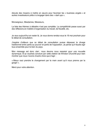 8
discute des moyens à mettre en œuvre pour favoriser les « business angels » et
autres investisseurs prêts à s’engager dans des « start ups ».
Monseigneur, Mesdames, Messieurs,
La liste des thèmes à débattre n’est pas complète. La compétitivité passe aussi par
des réflexions en matière d’organisation du travail, de fiscalité, etc.
Je veux aujourd’hui en rester là. Je vous donne rendez-vous le 16 mai prochain pour
le débat de consultation.
J’espère d’ailleurs que ce débat de consultation puisse dépasser le clivage
traditionnel entre partis au pouvoir et partis de l’opposition. Je pense qu’il faudra agir
tous ensemble pour le bien du pays.
Mon message est donc clair : nous devons nous ressaisir pour une nouvelle
dynamique. Et je voudrais conclure par cette citation de Winston Churchill pour bien
montrer que nous n’avons d’autre choix que d’agir :
« Mieux vaut prendre le changement par la main avant qu’il nous prenne par la
gorge! ».
Merci pour votre attention.
 