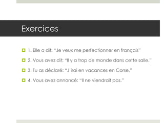 Exercices
 1. Elle a dit: “Je veux me perfectionner en français”
 2. Vous avez dit: “Il y a trop de monde dans cette salle.”
 3. Tu as déclaré: “J’irai en vacances en Corse.”
 4. Vous avez annoncé: “Il ne viendrait pas.”

 