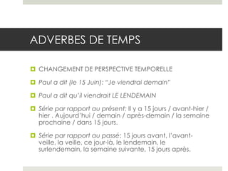 ADVERBES DE TEMPS
 CHANGEMENT DE PERSPECTIVE TEMPORELLE
 Paul a dit (le 15 Juin): “Je viendrai demain”
 Paul a dit qu’il viendrait LE LENDEMAIN
 Série par rapport au présent: Il y a 15 jours / avant-hier /
hier . Aujourd’hui / demain / après-demain / la semaine
prochaine / dans 15 jours.
 Série par rapport au passé: 15 jours avant, l’avantveille, la veille, ce jour-là, le lendemain, le
surlendemain, la semaine suivante, 15 jours après.

 