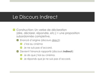 Le Discours Indirect
 Construction: Un verbe de déclaration
(dire, déclarer, répondre, etc.) + une proposition
subordonnée completive.
 Enoncé d’origine (discours direct):
 J’irai au cinéma

 Je ne suis pas d’accord.
 Devient l’énoncé rapporté (discours indirect):
 Je dis que j’irai au cinéma.
 Je réponds que je ne suis pas d’accord.

 