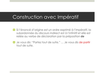 Construction avec Impératif
 Si l’énoncé d’origine est un ordre exprimé à l’impératif, la
subordonnée du discours indirect est à l’infinitif et elle est
reliée au verbe de déclaration par la préposition de
 Je vous dis: “Partez tout de suite.” … Je vous dis de partir
tout de suite.

 