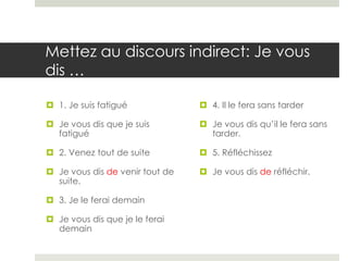 Mettez au discours indirect: Je vous
dis …
 1. Je suis fatigué

 4. Il le fera sans tarder

 Je vous dis que je suis
fatigué

 Je vous dis qu’il le fera sans
tarder.

 2. Venez tout de suite

 5. Réfléchissez

 Je vous dis de venir tout de
suite.

 Je vous dis de réfléchir.

 3. Je le ferai demain
 Je vous dis que je le ferai
demain

 
