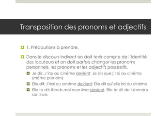 Transposition des pronoms et adjectifs
 1. Précautions à prendre.
 Dans le discours indirect on doit tenir compte de l’identité
des locuteurs et on doit parfois changer les pronoms
personnels, les pronoms et les adjectifs possessifs.
 Je dis: J’irai au cinéma devient: Je dis que j’irai au cinéma
(même pronom)
 Elle dit: J’irai au cinéma devient: Elle dit qu’elle ira au cinéma
 Elle te dit: Rends-moi mon livre devient: Elle te dit de lui rendre
son livre.

 