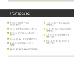 Transposez
 1. Ils leur disent: “Nous
reviendrons”

 4. Tu me dis “Nous pourrons
le faire.”

 Ils leur disent qu’ils reviendront.

 Tu me dis que nous pourrons
le faire.

 2. Il nous dit: “Je prendrai le
train.”

 Il nous dit qu’il prendra le train.
 3. Je me dis: “Ils peuvent le
faire”
 Je me dis qu’ils peuvent le faire.

 5. Pascal me dit: “Elle m’a
répondu.”
 Pascal me dit qu’elle lui a
répondu.

 