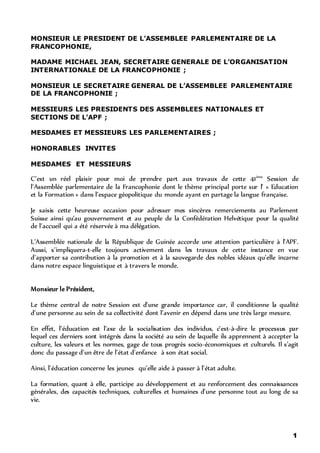 1
MONSIEUR LE PRESIDENT DE L’ASSEMBLEE PARLEMENTAIRE DE LA
FRANCOPHONIE,
MADAME MICHAEL JEAN, SECRETAIRE GENERALE DE L’ORGANISATION
INTERNATIONALE DE LA FRANCOPHONIE ;
MONSIEUR LE SECRETAIRE GENERAL DE L’ASSEMBLEE PARLEMENTAIRE
DE LA FRANCOPHONIE ;
MESSIEURS LES PRESIDENTS DES ASSEMBLEES NATIONALES ET
SECTIONS DE L’APF ;
MESDAMES ET MESSIEURS LES PARLEMENTAIRES ;
HONORABLES INVITES
MESDAMES ET MESSIEURS
C’est un réel plaisir pour moi de prendre part aux travaux de cette 41ème
Session de
l’Assemblée parlementaire de la Francophonie dont le thème principal porte sur l’ « Education
et la Formation » dans l’espace géopolitique du monde ayant en partage la langue française.
Je saisis cette heureuse occasion pour adresser mes sincères remerciements au Parlement
Suisse ainsi qu’au gouvernement et au peuple de la Confédération Helvétique pour la qualité
de l’accueil qui a été réservée à ma délégation.
L’Assemblée nationale de la République de Guinée accorde une attention particulière à l’APF.
Aussi, s’impliquera-t-elle toujours activement dans les travaux de cette instance en vue
d’apporter sa contribution à la promotion et à la sauvegarde des nobles idéaux qu’elle incarne
dans notre espace linguistique et à travers le monde.
Monsieur le Président,
Le thème central de notre Session est d’une grande importance car, il conditionne la qualité
d’une personne au sein de sa collectivité dont l’avenir en dépend dans une très large mesure.
En effet, l’éducation est l’axe de la socialisation des individus, c’est-à-dire le processus par
lequel ces derniers sont intégrés dans la société au sein de laquelle ils apprennent à accepter la
culture, les valeurs et les normes, gage de tous progrès socio-économiques et culturels. Il s’agit
donc du passage d’un être de l’état d’enfance à son état social.
Ainsi, l’éducation concerne les jeunes qu’elle aide à passer à l’état adulte.
La formation, quant à elle, participe au développement et au renforcement des connaissances
générales, des capacités techniques, culturelles et humaines d’une personne tout au long de sa
vie.
 