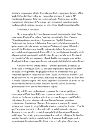 tiendra la réunion pour adopter l’agenda pour le développement durable, à New
York. Enfin, du 30 novembre au 11 décembre prochain, il y aura la 21e
Conférence des parties de la Convention-cadre des Nations unies sur les
changements climatiques à Paris, avec l’environnement qui est une partie
fondamentale des enjeux entourant les objectifs du développement durable.
Mesdames et messieurs,
Il y a un peu plus de 15 ans, la communauté internationale s’était fixée,
entre autres, l’objectif de réduire l’extrême pauvreté et la faim, d’assurer
l’éducation primaire pour tous et de promouvoir l’égalité des sexes et
l’autonomie des femmes. A la lumière des avancées réalisées au cours des
quinze années, des discussions sont aujourd’hui engagées pour définir des
objectifs de développement durable, qui seront à la base du programme
universel de développement de l’après-2015. La contribution de la société civile
à la poursuite de ces objectifs a été décisive. Et parce qu’elle a été décisive, il
est essentiel qu’elle soit au premier plan de la réflexion engagée pour définir
des objectifs de développement durable qui soient à la fois réalistes et ambitieux.
Certains objectifs ont été atteints : l’extrême pauvreté a été réduite de
moitié dans le monde; en 2010, 2,3 milliards de personnes de puisqu’en 1990
ont accès à l’eau potable : des progrès notables ont été réalisés en ce qui
concerne l’égalité des sexes ainsi que dans l’accès à l’éducation primaire. Ceci
dit, les avancées ne sont pas toutes à la hauteur des objectifs fixés. La faim dans
le monde a diminué depuis 1990 mais l’objectif de la diminuer de moitié ne sera
pas atteint d’ici la fin de l’année. Plusieurs objectifs qui ont été atteints
globalement ne l’ont pas été dans certaines régions.
Il y a différentes explications à ce constat. Le contexte politique et
économique difficile dans différentes régions du monde, a pu contribuer à
ralentir les évolutions positives, voire à les inverser, lorsque à ces difficultés
s’ajoutaient de graves violences, des conflits armés ou des violations
systématiques des droits de l’homme. Est en cause le manque de volonté
politique qui entrave les progrès là où la situation pourrait les favoriser. C’est là
que l‘apport de la société civile est décisif. La mobilisation des citoyens
dynamise le tissu social et permet des progrès là où ils sont possibles mais
arrêtées par l’inertie des gouvernements ou leurs calculs politiques. De la même
manière, la société civile permet d’identifier les causes des blocages ou des
régressions et d’ainsi mieux cibler l’aide et de la rendre plus efficace sur le
 
