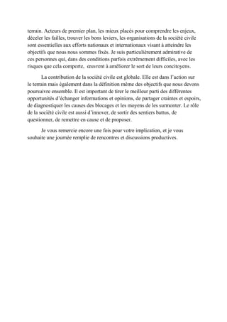 terrain. Acteurs de premier plan, les mieux placés pour comprendre les enjeux,
déceler les failles, trouver les bons leviers, les organisations de la société civile
sont essentielles aux efforts nationaux et internationaux visant à atteindre les
objectifs que nous nous sommes fixés. Je suis particulièrement admirative de
ces personnes qui, dans des conditions parfois extrêmement difficiles, avec les
risques que cela comporte, œuvrent à améliorer le sort de leurs concitoyens.
La contribution de la société civile est globale. Elle est dans l’action sur
le terrain mais également dans la définition même des objectifs que nous devons
poursuivre ensemble. Il est important de tirer le meilleur parti des différentes
opportunités d’échanger informations et opinions, de partager craintes et espoirs,
de diagnostiquer les causes des blocages et les moyens de les surmonter. Le rôle
de la société civile est aussi d’innover, de sortir des sentiers battus, de
questionner, de remettre en cause et de proposer.
Je vous remercie encore une fois pour votre implication, et je vous
souhaite une journée remplie de rencontres et discussions productives.
 