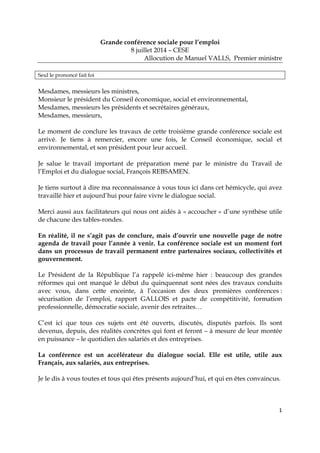 1
Grande conférence sociale pour l’emploi
8 juillet 2014 – CESE
Allocution de Manuel VALLS, Premier ministre
Seul le prononcé fait foi
Mesdames, messieurs les ministres,
Monsieur le président du Conseil économique, social et environnemental,
Mesdames, messieurs les présidents et secrétaires généraux,
Mesdames, messieurs,
Le moment de conclure les travaux de cette troisième grande conférence sociale est
arrivé. Je tiens à remercier, encore une fois, le Conseil économique, social et
environnemental, et son président pour leur accueil.
Je salue le travail important de préparation mené par le ministre du Travail de
l’Emploi et du dialogue social, François REBSAMEN.
Je tiens surtout à dire ma reconnaissance à vous tous ici dans cet hémicycle, qui avez
travaillé hier et aujourd’hui pour faire vivre le dialogue social.
Merci aussi aux facilitateurs qui nous ont aidés à « accoucher » d’une synthèse utile
de chacune des tables-rondes.
En réalité, il ne s’agit pas de conclure, mais d’ouvrir une nouvelle page de notre
agenda de travail pour l’année à venir. La conférence sociale est un moment fort
dans un processus de travail permanent entre partenaires sociaux, collectivités et
gouvernement.
Le Président de la République l’a rappelé ici-même hier : beaucoup des grandes
réformes qui ont marqué le début du quinquennat sont nées des travaux conduits
avec vous, dans cette enceinte, à l’occasion des deux premières conférences :
sécurisation de l’emploi, rapport GALLOIS et pacte de compétitivité, formation
professionnelle, démocratie sociale, avenir des retraites…
C’est ici que tous ces sujets ont été ouverts, discutés, disputés parfois. Ils sont
devenus, depuis, des réalités concrètes qui font et feront – à mesure de leur montée
en puissance – le quotidien des salariés et des entreprises.
La conférence est un accélérateur du dialogue social. Elle est utile, utile aux
Français, aux salariés, aux entreprises.
Je le dis à vous toutes et tous qui êtes présents aujourd’hui, et qui en êtes convaincus.
 