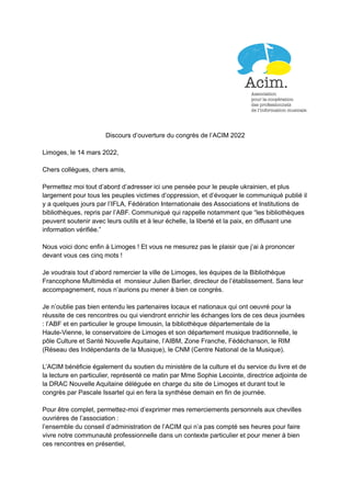 Discours d’ouverture du congrès de l’ACIM 2022
Limoges, le 14 mars 2022,
Chers collègues, chers amis,
Permettez moi tout d’abord d’adresser ici une pensée pour le peuple ukrainien, et plus
largement pour tous les peuples victimes d’oppression, et d’évoquer le communiqué publié il
y a quelques jours par l’IFLA, Fédération Internationale des Associations et Institutions de
bibliothèques, repris par l’ABF. Communiqué qui rappelle notamment que “les bibliothèques
peuvent soutenir avec leurs outils et à leur échelle, la liberté et la paix, en diffusant une
information vérifiée.”
Nous voici donc enfin à Limoges ! Et vous ne mesurez pas le plaisir que j’ai à prononcer
devant vous ces cinq mots !
Je voudrais tout d’abord remercier la ville de Limoges, les équipes de la Bibliothèque
Francophone Multimédia et monsieur Julien Barlier, directeur de l’établissement. Sans leur
accompagnement, nous n’aurions pu mener à bien ce congrès.
Je n’oublie pas bien entendu les partenaires locaux et nationaux qui ont oeuvré pour la
réussite de ces rencontres ou qui viendront enrichir les échanges lors de ces deux journées
: l’ABF et en particulier le groupe limousin, la bibliothèque départementale de la
Haute-Vienne, le conservatoire de Limoges et son département musique traditionnelle, le
pôle Culture et Santé Nouvelle Aquitaine, l’AIBM, Zone Franche, Fédéchanson, le RIM
(Réseau des Indépendants de la Musique), le CNM (Centre National de la Musique).
L’ACIM bénéficie également du soutien du ministère de la culture et du service du livre et de
la lecture en particulier, représenté ce matin par Mme Sophie Lecointe, directrice adjointe de
la DRAC Nouvelle Aquitaine déléguée en charge du site de Limoges et durant tout le
congrès par Pascale Issartel qui en fera la synthèse demain en fin de journée.
Pour être complet, permettez-moi d’exprimer mes remerciements personnels aux chevilles
ouvrières de l’association :
l’ensemble du conseil d’administration de l’ACIM qui n’a pas compté ses heures pour faire
vivre notre communauté professionnelle dans un contexte particulier et pour mener à bien
ces rencontres en présentiel,
 