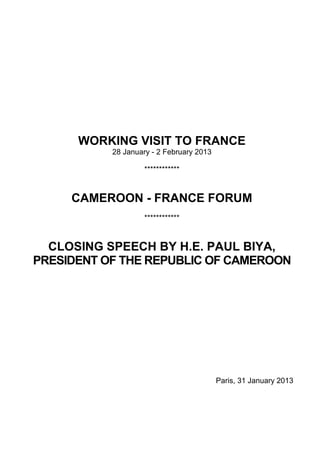 WORKING VISIT TO FRANCE
           28 January - 2 February 2013

                    ************



     CAMEROON - FRANCE FORUM
                    ************



  CLOSING SPEECH BY H.E. PAUL BIYA,
PRESIDENT OF THE REPUBLIC OF CAMEROON




                                          Paris, 31 January 2013
 