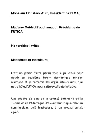 Monsieur Christian Wullf, Président de l’EMA,
Madame Ouided Bouchamaoui, Présidente de
l’UTICA,
Honorables invités,
Mesdames et messieurs,
C’est un plaisir d’être parmi vous aujourd’hui pour
ouvrir ce deuxième forum économique tunisio-
allemand et je remercie les organisateurs ainsi que
notre hôte, l’UTICA, pour cette excellente initiative.
Une preuve de plus de la volonté commune de la
Tunisie et de l’Allemagne d’élever leur longue relation
commerciale, déjà fructueuse, à un niveau jamais
égalé.
2
 