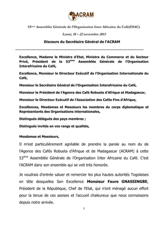 53ème Assemblée Générale de l’Organisation Inter Africaine du Café(OIAC)

Lomé, 18 – 22 novembre 2013
Discours du Secrétaire Général de l’ACRAM

----------------------------------------------------------------------------------------------------Excellence, Madame le Ministre d’Etat, Ministre du Commerce et du Secteur
Privé, Président de la 53ème Assemblée Générale de l’Organisation
Interafricaine du Café,
Excellence, Monsieur le Directeur Exécutif de l’Organisation Internationale du
Café,
Monsieur le Secrétaire Général de l’Organisation Interafricaine du Café,
Monsieur le Président de l’Agence des Café Robusta d’Afrique et Madagascar,
Monsieur le Directeur Exécutif de l’Association des Cafés Fins d’Afrique,
Excellences, Mesdames et Messieurs les membres du corps diplomatique et
Représentants des Organisations internationales,
Distingués délégués des pays membres ;
Distingués invités en vos rangs et qualités,
Mesdames et Messieurs,

Il m’est particulièrement agréable de prendre la parole au nom du de
l’Agence des Cafés Robusta d’Afrique et de Madagascar (ACRAM) à cette
53ème Assemblée Générale de l’Organisation Inter Africaine du Café. C’est
l’ACRAM dans son ensemble qui se voit très honorée.
Je voudrais d’entrée saluer et remercier les plus hautes autorités Togolaises
en tête desquelles Son Excellence Monsieur Faure GNASSINGBE,
Président de la République, Chef de l’Etat, qui n’ont ménagé aucun effort
pour la tenue de ces assises et l’accueil chaleureux que nous connaissons
depuis notre arrivée.
1

 