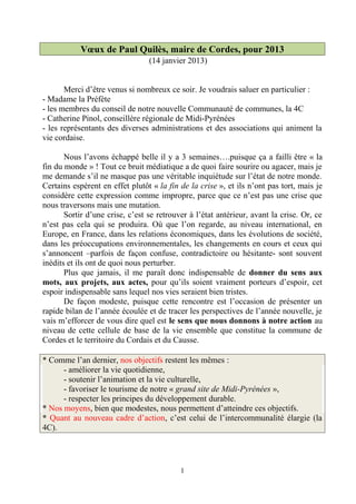 Vœux de Paul Quilès, maire de Cordes, pour 2013
                                 (14 janvier 2013)


       Merci d’être venus si nombreux ce soir. Je voudrais saluer en particulier :
- Madame la Préfète
- les membres du conseil de notre nouvelle Communauté de communes, la 4C
- Catherine Pinol, conseillère régionale de Midi-Pyrénées
- les représentants des diverses administrations et des associations qui animent la
vie cordaise.

       Nous l’avons échappé belle il y a 3 semaines….puisque ça a failli être « la
fin du monde » ! Tout ce bruit médiatique a de quoi faire sourire ou agacer, mais je
me demande s’il ne masque pas une véritable inquiétude sur l’état de notre monde.
Certains espèrent en effet plutôt « la fin de la crise », et ils n’ont pas tort, mais je
considère cette expression comme impropre, parce que ce n’est pas une crise que
nous traversons mais une mutation.
       Sortir d’une crise, c’est se retrouver à l’état antérieur, avant la crise. Or, ce
n’est pas cela qui se produira. Où que l’on regarde, au niveau international, en
Europe, en France, dans les relations économiques, dans les évolutions de société,
dans les préoccupations environnementales, les changements en cours et ceux qui
s’annoncent –parfois de façon confuse, contradictoire ou hésitante- sont souvent
inédits et ils ont de quoi nous perturber.
       Plus que jamais, il me paraît donc indispensable de donner du sens aux
mots, aux projets, aux actes, pour qu’ils soient vraiment porteurs d’espoir, cet
espoir indispensable sans lequel nos vies seraient bien tristes.
       De façon modeste, puisque cette rencontre est l’occasion de présenter un
rapide bilan de l’année écoulée et de tracer les perspectives de l’année nouvelle, je
vais m’efforcer de vous dire quel est le sens que nous donnons à notre action au
niveau de cette cellule de base de la vie ensemble que constitue la commune de
Cordes et le territoire du Cordais et du Causse.

* Comme l’an dernier, nos objectifs restent les mêmes :
      - améliorer la vie quotidienne,
      - soutenir l’animation et la vie culturelle,
      - favoriser le tourisme de notre « grand site de Midi-Pyrénées »,
      - respecter les principes du développement durable.
* Nos moyens, bien que modestes, nous permettent d’atteindre ces objectifs.
* Quant au nouveau cadre d’action, c’est celui de l’intercommunalité élargie (la
4C).




                                           1
 