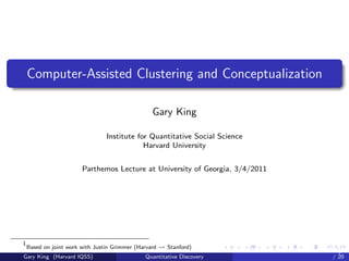 Computer-Assisted Clustering and Conceptualization

                                                  Gary King

                                 Institute for Quantitative Social Science
                                             Harvard University


                        Parthemos Lecture at University of Georgia, 3/4/2011




1
    Based on joint work with Justin Grimmer (Harvard   Stanford)
                                                                        Parthemos Lecture at University of
Gary King (Harvard IQSS)                       Quantitative Discovery                               / 20
 