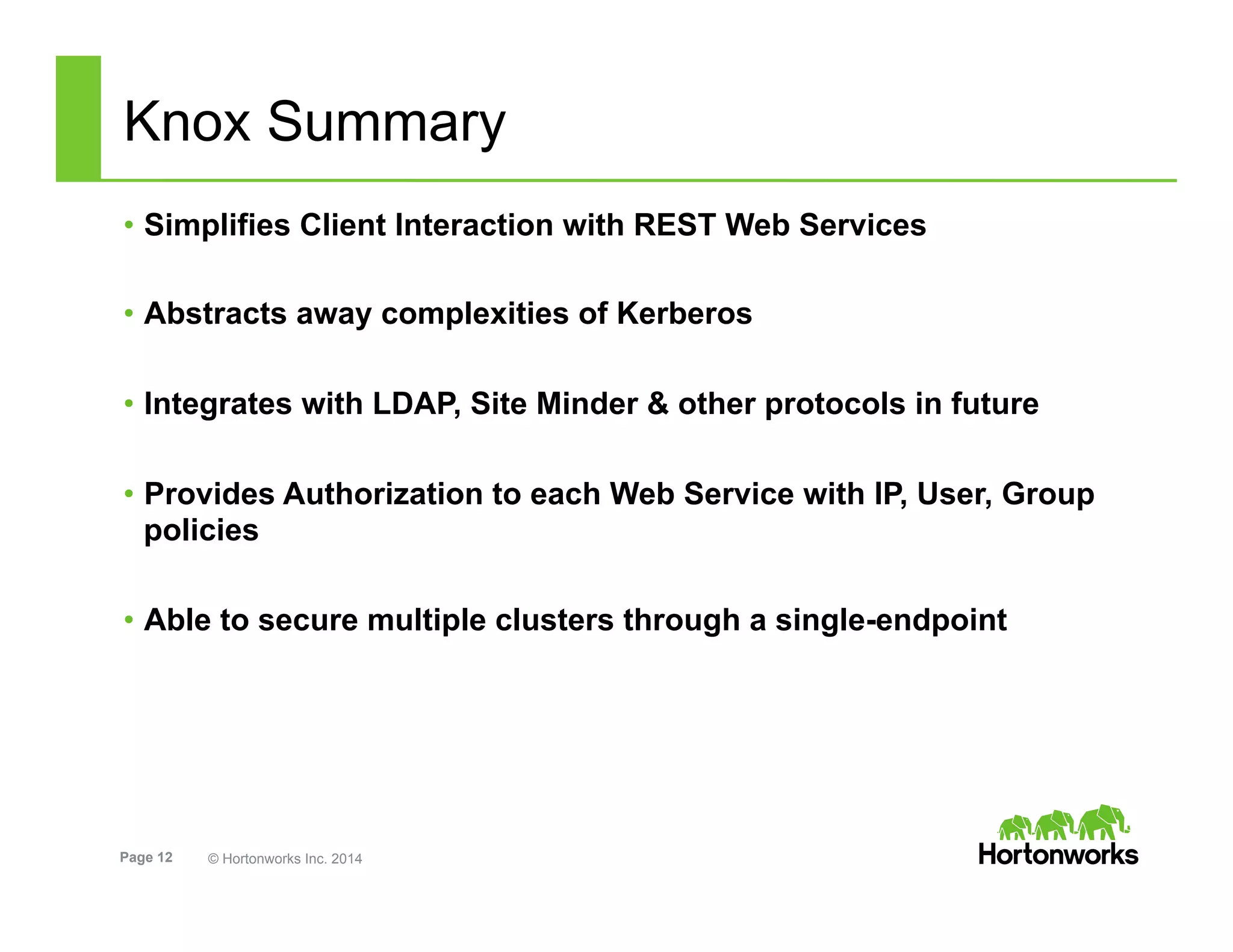 Page 12 © Hortonworks Inc. 2014
Knox Summary
•  Simplifies Client Interaction with REST Web Services
•  Abstracts away complexities of Kerberos
•  Integrates with LDAP, Site Minder & other protocols in future
•  Provides Authorization to each Web Service with IP, User, Group
policies
•  Able to secure multiple clusters through a single-endpoint
 