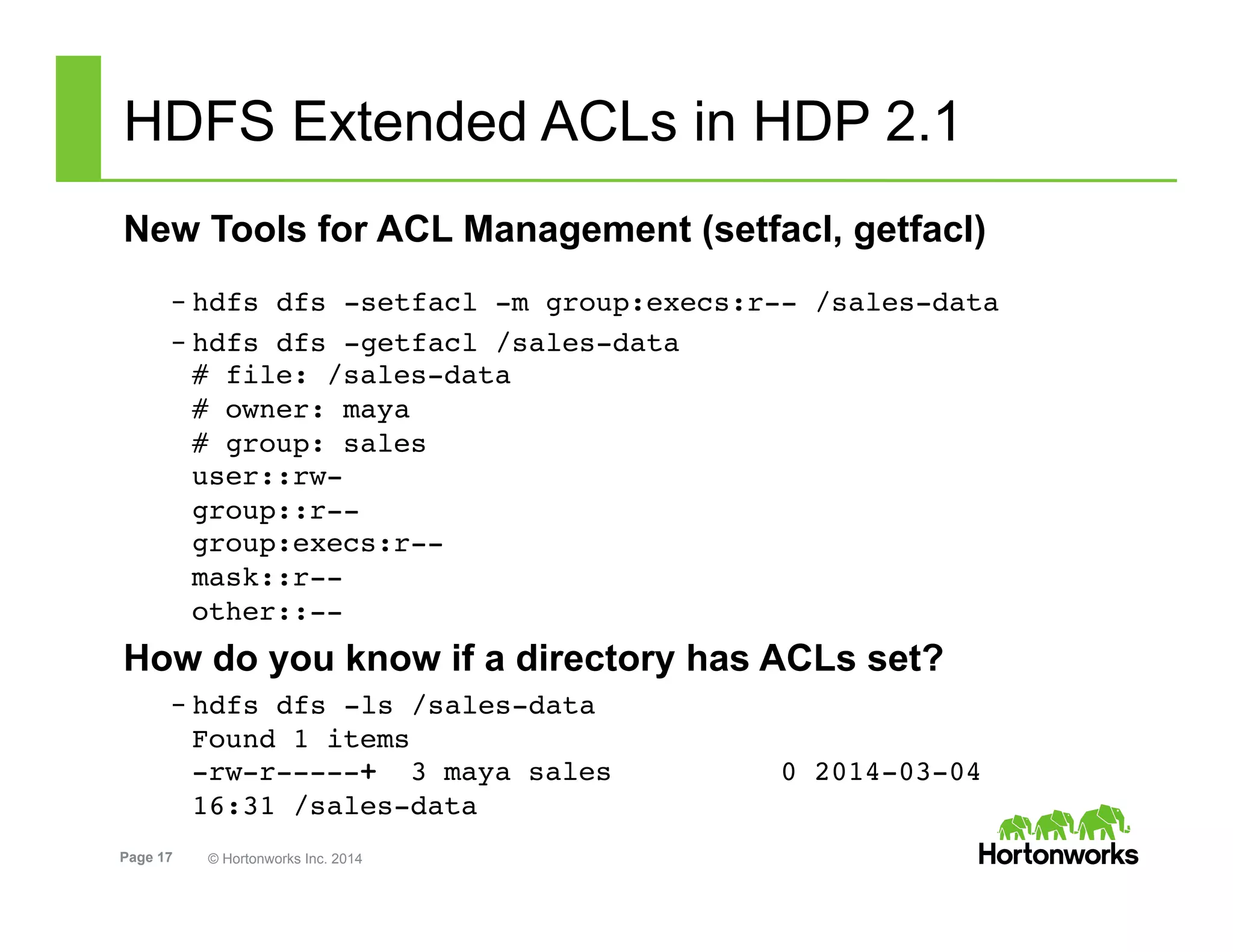 Page 17 © Hortonworks Inc. 2014
HDFS Extended ACLs in HDP 2.1
New Tools for ACL Management (setfacl, getfacl)
– hdfs dfs -setfacl -m group:execs:r-- /sales-data!
– hdfs dfs -getfacl /sales-data 
# file: /sales-data 
# owner: maya 
# group: sales 
user::rw- 
group::r-- 
group:execs:r-- 
mask::r-- 
other::--!
How do you know if a directory has ACLs set?
– hdfs dfs -ls /sales-data 
Found 1 items 
-rw-r-----+  3 maya sales          0 2014-03-04
16:31 /sales-data!
 