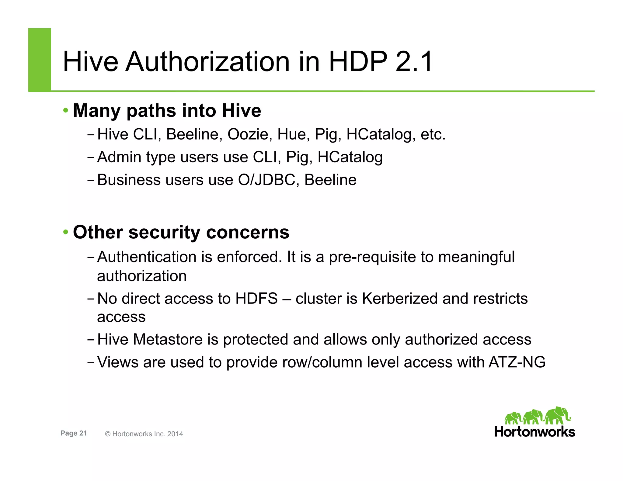 Page 21 © Hortonworks Inc. 2014
Hive Authorization in HDP 2.1
• Many paths into Hive
– Hive CLI, Beeline, Oozie, Hue, Pig, HCatalog, etc.
– Admin type users use CLI, Pig, HCatalog
– Business users use O/JDBC, Beeline
• Other security concerns
– Authentication is enforced. It is a pre-requisite to meaningful
authorization
– No direct access to HDFS – cluster is Kerberized and restricts
access
– Hive Metastore is protected and allows only authorized access
– Views are used to provide row/column level access with ATZ-NG
 