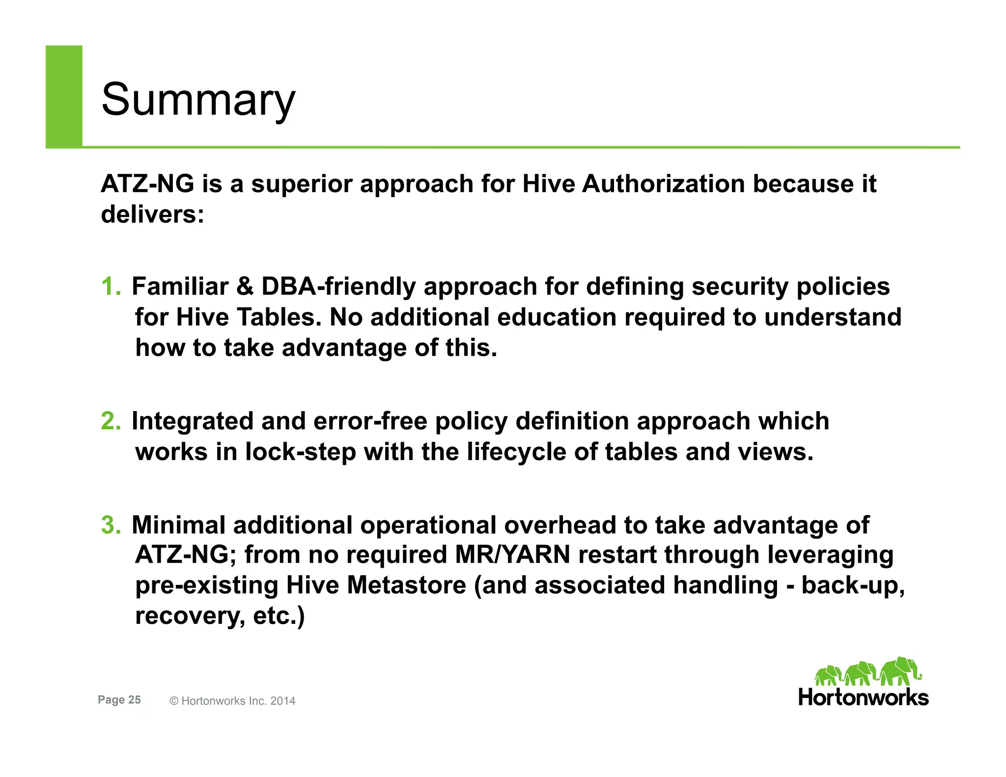 Page 25 © Hortonworks Inc. 2014
Summary
ATZ-NG is a superior approach for Hive Authorization because it
delivers:
1.  Familiar & DBA-friendly approach for defining security policies
for Hive Tables. No additional education required to understand
how to take advantage of this.
2.  Integrated and error-free policy definition approach which
works in lock-step with the lifecycle of tables and views.
3.  Minimal additional operational overhead to take advantage of
ATZ-NG; from no required MR/YARN restart through leveraging
pre-existing Hive Metastore (and associated handling - back-up,
recovery, etc.)
 