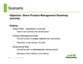 Page 27 © Hortonworks Inc. 2014
Scenario
• Objective: Share Product Management Roadmap
securely
• Actors:
– Admin Role – Specified in hive-site
– Admin role controls role memberships
– Product Management Role
– Should be able to create, read all road map details.
– Members: Vinay Shukla, Tim Hall
– Engineering Role
– Should be able to read (see) all roadmap details
– Members: Kevin Minder, Larry McCay
 
