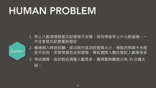 HUMAN PROBLEM
43
System
• 早上⼋八點清理掉座位記錄很不合理，有同學是早上六七點進場，⼀一
不注意就忘記要重新登記
• 進場刷⼊入時的回饋，成功與不成功的差異太⼩小，導致同學刷卡失敗
並不⾃自知，⽽而管理員也沒有發現，導致實際⼈人數⽐比登記⼈人數⾼高很多
• 考試期間，由於附近⽤用餐⼈人數眾多，覺得暫時離席只有 30 分鐘太
短。
 